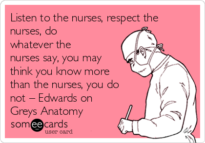 Listen to the nurses, respect the
nurses, do
whatever the
nurses say, you may
think you know more
than the nurses, you do
not – Edwards on 
Greys Anatomy