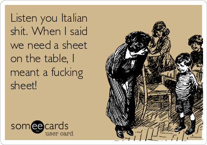 Listen you Italian
shit. When I said
we need a sheet
on the table, I
meant a fucking
sheet!