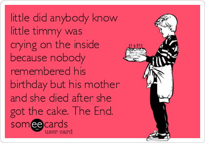 little did anybody know
little timmy was
crying on the inside
because nobody 
remembered his
birthday but his mother
and she died after she
got the cake. The End.