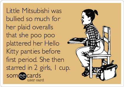 Little Mitsubishi was
bullied so much for
her plaid overalls
that she poo poo
plattered her Hello
Kitty panties before
first period. She then
starred in 2 girls, 1 cup.