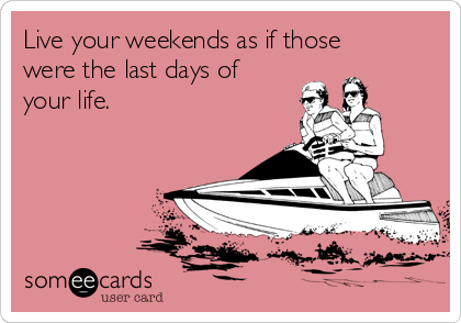Live your weekends as if those
were the last days of
your life.
