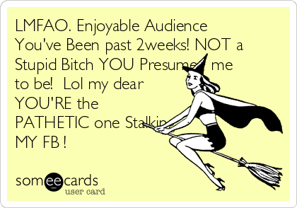 LMFAO. Enjoyable Audience
You've Been past 2weeks! NOT a
Stupid Bitch YOU Presume   me 
to be!  Lol my dear
YOU'RE the
PATHETIC one Stalking
MY FB !