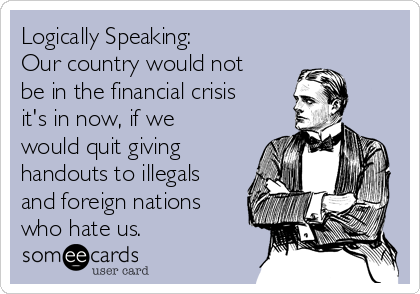 Logically Speaking:
Our country would not
be in the financial crisis
it's in now, if we
would quit giving
handouts to illegals
and foreign nations
who hate us. 