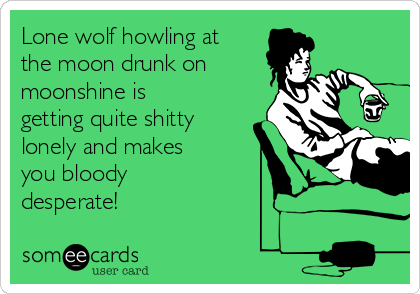 Lone wolf howling at
the moon drunk on
moonshine is
getting quite shitty
lonely and makes
you bloody
desperate! 