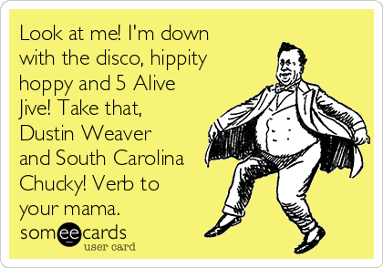 Look at me! I'm down
with the disco, hippity
hoppy and 5 Alive
Jive! Take that,
Dustin Weaver
and South Carolina
Chucky! Verb to
your mama.