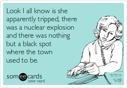 Look I all know is she
apparently tripped, there
was a nuclear explosion
and there was nothing
but a black spot
where the town
used to be.