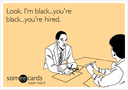Look. I'm black...you're
black...you're hired.