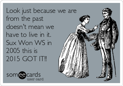 Look just because we are
from the past
doesn't mean we
have to live in it.
Sux Won WS in
2005 this is
2015 GOT IT!!