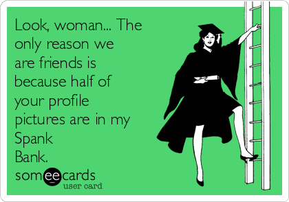 Look, woman... The
only reason we
are friends is
because half of
your profile
pictures are in my
Spank
Bank.