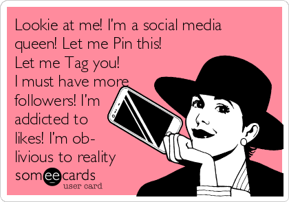 Lookie at me! I’m a social media 
queen! Let me Pin this!
Let me Tag you!
I must have more
followers! I’m
addicted to
likes! I’m ob-
livious to reality