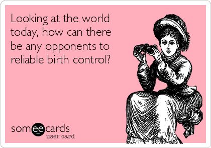 Looking at the world
today, how can there
be any opponents to
reliable birth control?
