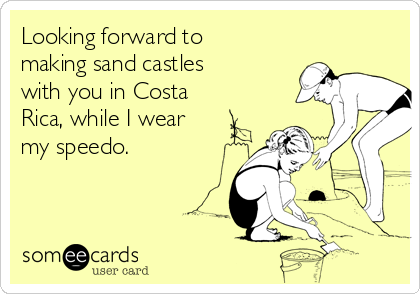 Looking forward to
making sand castles
with you in Costa
Rica, while I wear
my speedo.