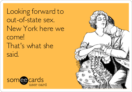 Looking forward to 
out-of-state sex.
New York here we
come!
That's what she
said.