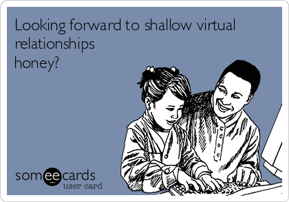 Looking forward to shallow virtual
relationships
honey?