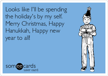Looks like I'll be spending
the holiday's by my self.
Merry Christmas, Happy
Hanukkah, Happy new
year to all!