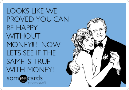 LOOKS LIKE WE
PROVED YOU CAN
BE HAPPY
WITHOUT
MONEY!!!!  NOW
LETS SEE IF THE
SAME IS TRUE
WITH MONEY!