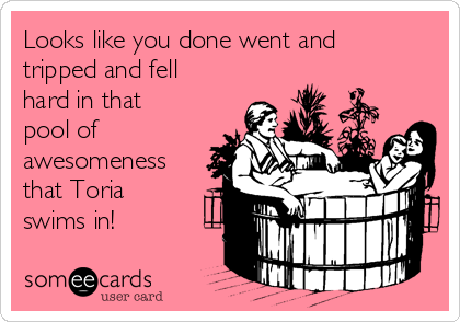 Looks like you done went and
tripped and fell
hard in that
pool of
awesomeness
that Toria
swims in!