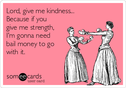 Lord, give me kindness...
Because if you
give me strength,
I'm gonna need
bail money to go
with it.
