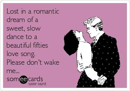 Lost in a romantic
dream of a
sweet, slow
dance to a
beautiful fifties
love song.
Please don't wake
me...