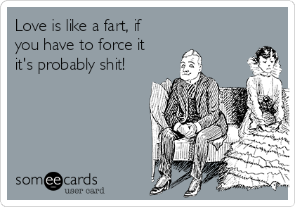 Love is like a fart, if
you have to force it
it's probably shit!