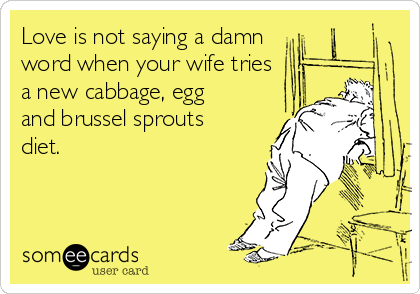 Love is not saying a damn
word when your wife tries
a new cabbage, egg
and brussel sprouts
diet.