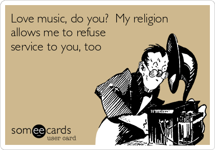 Love music, do you?  My religion
allows me to refuse
service to you, too