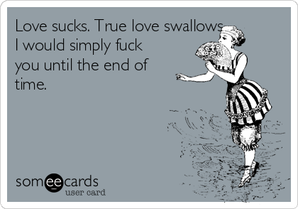 Love sucks. True love swallows.
I would simply fuck
you until the end of
time.