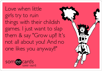 Love when little
girls try to ruin
things with their childish
games. I just want to slap
them & say "Grow up!! It's
not all about you! And no
one likes you anyway!!"
