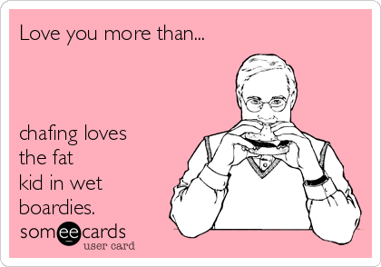 Love you more than...



chafing loves
the fat
kid in wet
boardies.