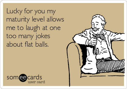 Lucky for you my
maturity level allows
me to laugh at one
too many jokes
about flat balls.