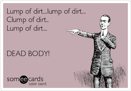 Lump of dirt...lump of dirt...
Clump of dirt..
Lump of dirt...


DEAD BODY! 
