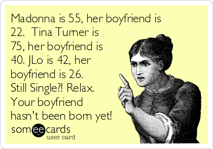 Madonna is 55, her boyfriend is
22.  Tina Turner is
75, her boyfriend is
40. JLo is 42, her
boyfriend is 26. 
Still Single?! Relax.
Your boyfriend
hasn't been born yet!