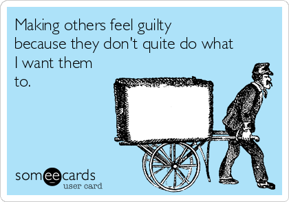 Making others feel guilty
because they don't quite do what
I want them
to. 
