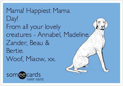 Mama! Happiest Mama
Day!
From all your lovely
creatures - Annabel, Madeline,
Zander, Beau &
Bertie.
Woof, Miaow, xx. 