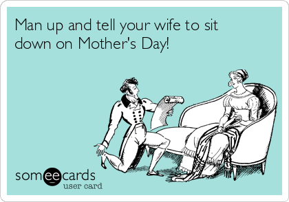 Man up and tell your wife to sit
down on Mother's Day!