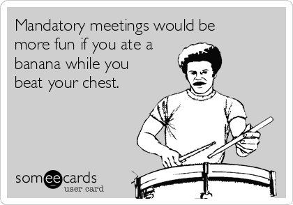 Mandatory meetings would be
more fun if you ate a
banana while you
beat your chest.