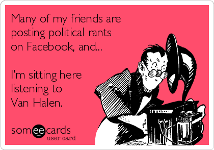 Many of my friends are
posting political rants
on Facebook, and...

I'm sitting here
listening to
Van Halen.
