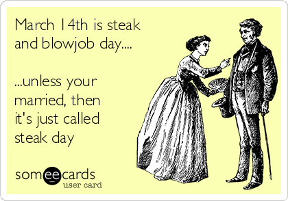 March 14th is steak
and blowjob day....

...unless your
married, then
it's just called
steak day
