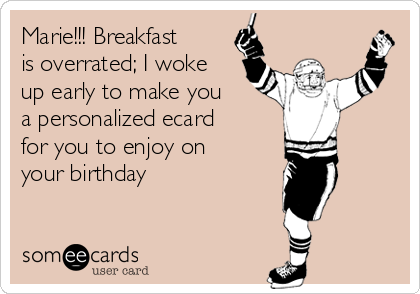 Marie!!! Breakfast
is overrated; I woke
up early to make you
a personalized ecard
for you to enjoy on
your birthday