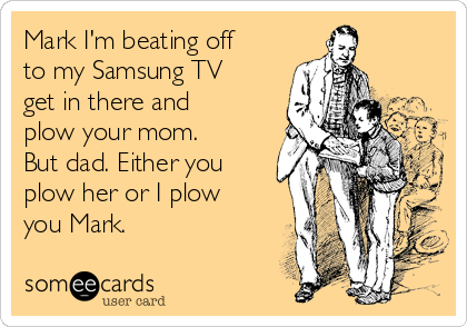 Mark I'm beating off
to my Samsung TV
get in there and
plow your mom.
But dad. Either you
plow her or I plow
you Mark. 