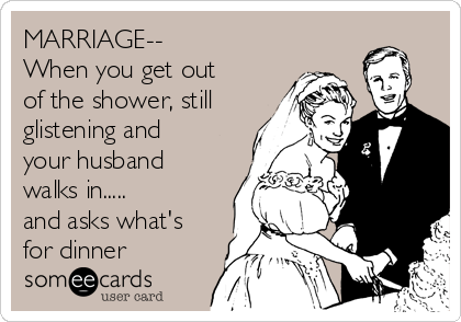 MARRIAGE--
When you get out
of the shower, still
glistening and
your husband
walks in.....
and asks what's
for dinner