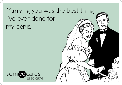 Marrying you was the best thing
I've ever done for
my penis.