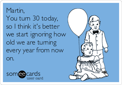 Martin, 
You turn 30 today,
so I think it's better
we start ignoring how
old we are turning
every year from now
on.