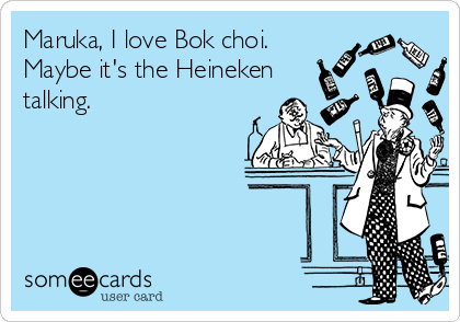 Maruka, I love Bok choi.
Maybe it's the Heineken
talking.