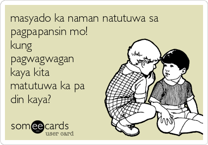 masyado ka naman natutuwa sa
pagpapansin mo!
kung
pagwagwagan
kaya kita
matutuwa ka pa
din kaya?
