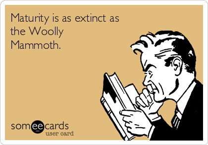 Maturity is as extinct as
the Woolly
Mammoth.