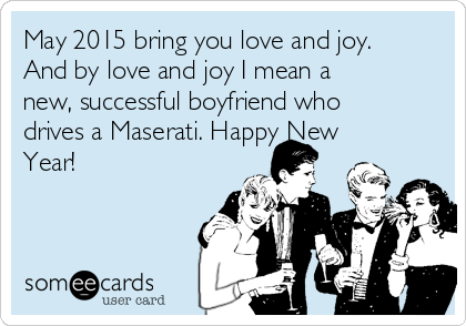 May 2015 bring you love and joy.
And by love and joy I mean a
new, successful boyfriend who
drives a Maserati. Happy New
Year!