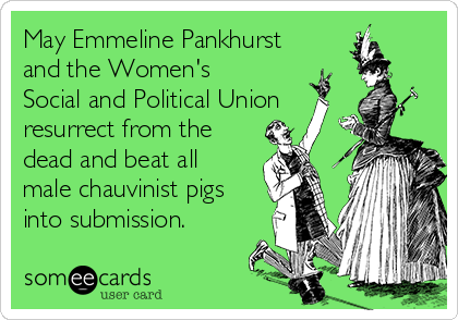 May Emmeline Pankhurst
and the Women's
Social and Political Union
resurrect from the
dead and beat all
male chauvinist pigs
into submission.