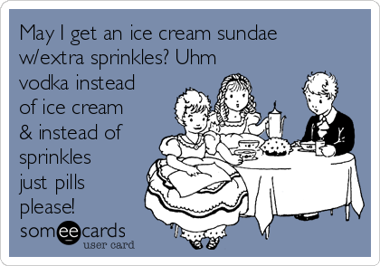 May I get an ice cream sundae
w/extra sprinkles? Uhm
vodka instead
of ice cream
& instead of
sprinkles
just pills
please!