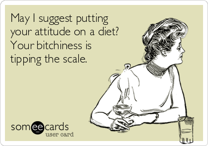 May I suggest putting
your attitude on a diet?
Your bitchiness is
tipping the scale.